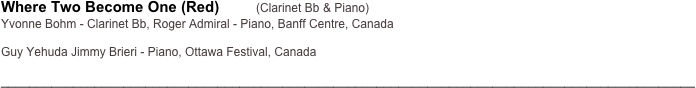 Where Two Become One (Red)         (Clarinet Bb & Piano)
Yvonne Bohm - Clarinet Bb, Roger Admiral - Piano, Banff Centre, Canada

Guy Yehuda Jimmy Brieri - Piano, Ottawa Festival, Canada

________________________________________________________________________________________________